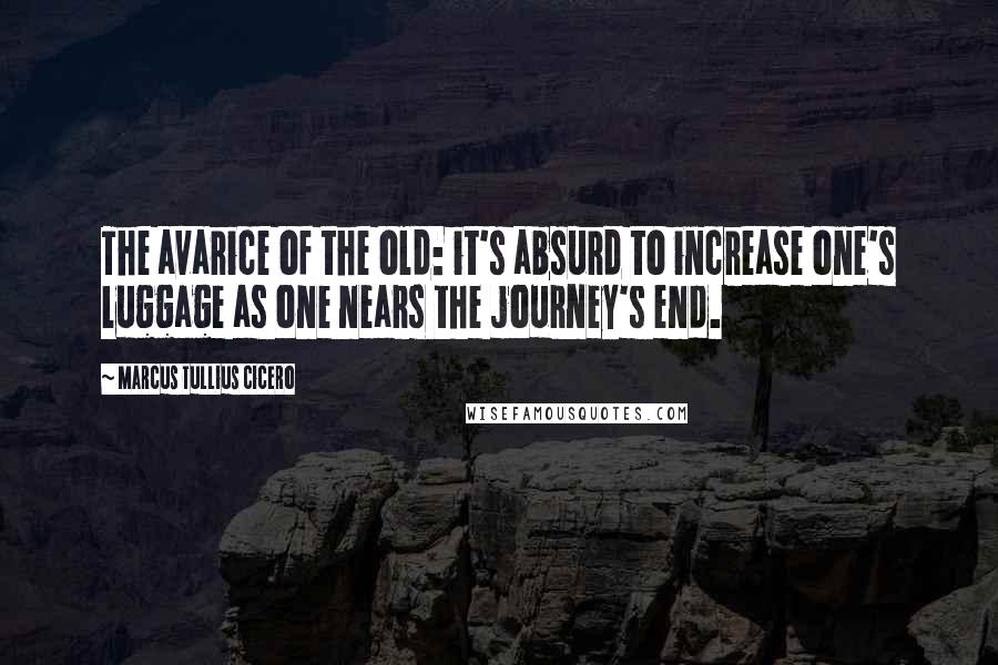 Marcus Tullius Cicero Quotes: The avarice of the old: it's absurd to increase one's luggage as one nears the journey's end.