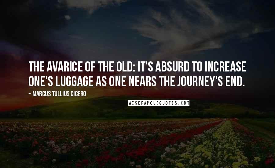 Marcus Tullius Cicero Quotes: The avarice of the old: it's absurd to increase one's luggage as one nears the journey's end.