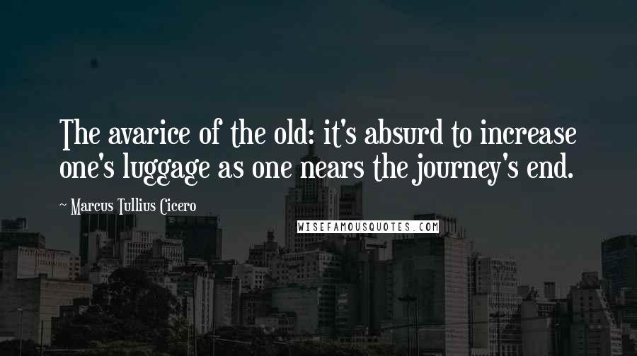 Marcus Tullius Cicero Quotes: The avarice of the old: it's absurd to increase one's luggage as one nears the journey's end.