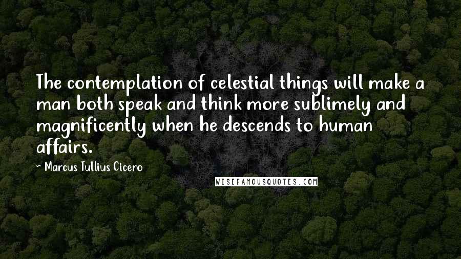 Marcus Tullius Cicero Quotes: The contemplation of celestial things will make a man both speak and think more sublimely and magnificently when he descends to human affairs.
