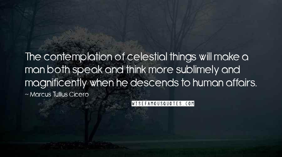 Marcus Tullius Cicero Quotes: The contemplation of celestial things will make a man both speak and think more sublimely and magnificently when he descends to human affairs.