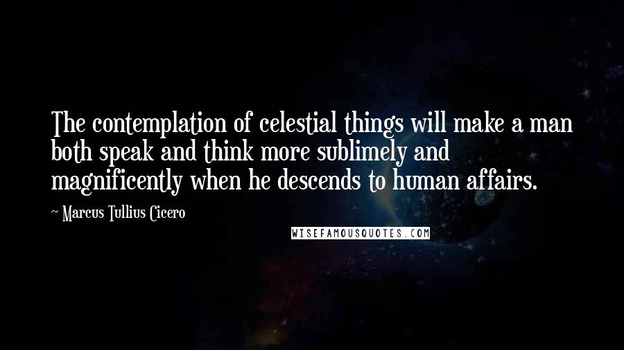 Marcus Tullius Cicero Quotes: The contemplation of celestial things will make a man both speak and think more sublimely and magnificently when he descends to human affairs.