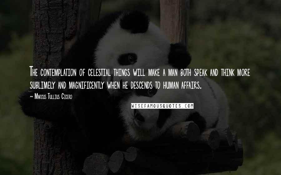 Marcus Tullius Cicero Quotes: The contemplation of celestial things will make a man both speak and think more sublimely and magnificently when he descends to human affairs.