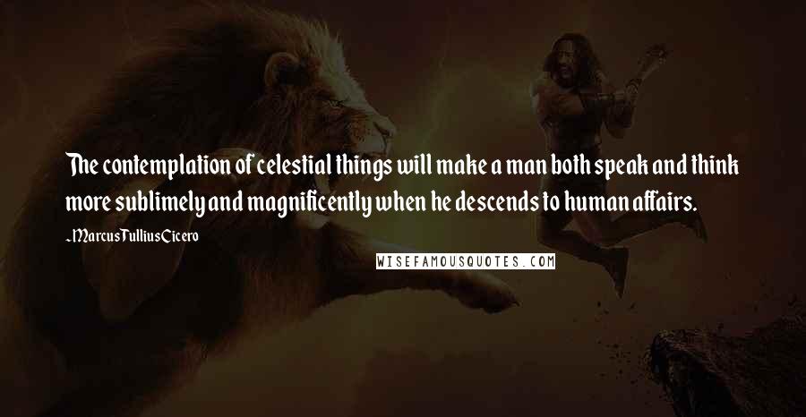 Marcus Tullius Cicero Quotes: The contemplation of celestial things will make a man both speak and think more sublimely and magnificently when he descends to human affairs.