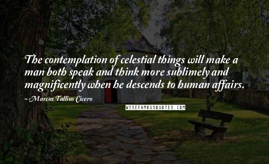 Marcus Tullius Cicero Quotes: The contemplation of celestial things will make a man both speak and think more sublimely and magnificently when he descends to human affairs.