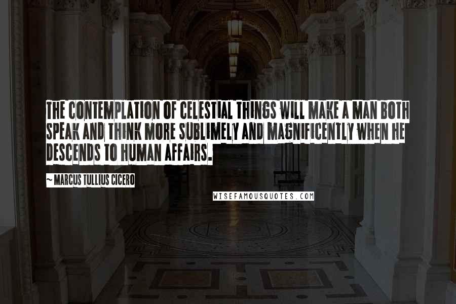 Marcus Tullius Cicero Quotes: The contemplation of celestial things will make a man both speak and think more sublimely and magnificently when he descends to human affairs.