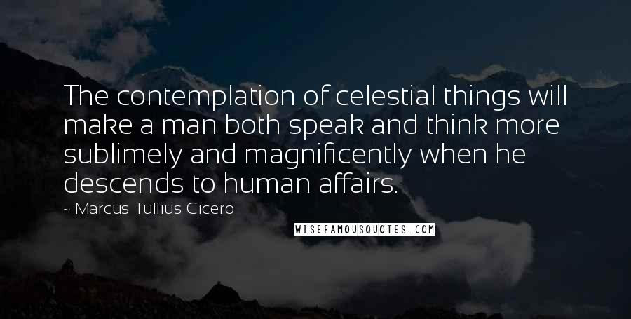 Marcus Tullius Cicero Quotes: The contemplation of celestial things will make a man both speak and think more sublimely and magnificently when he descends to human affairs.