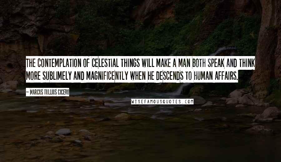 Marcus Tullius Cicero Quotes: The contemplation of celestial things will make a man both speak and think more sublimely and magnificently when he descends to human affairs.