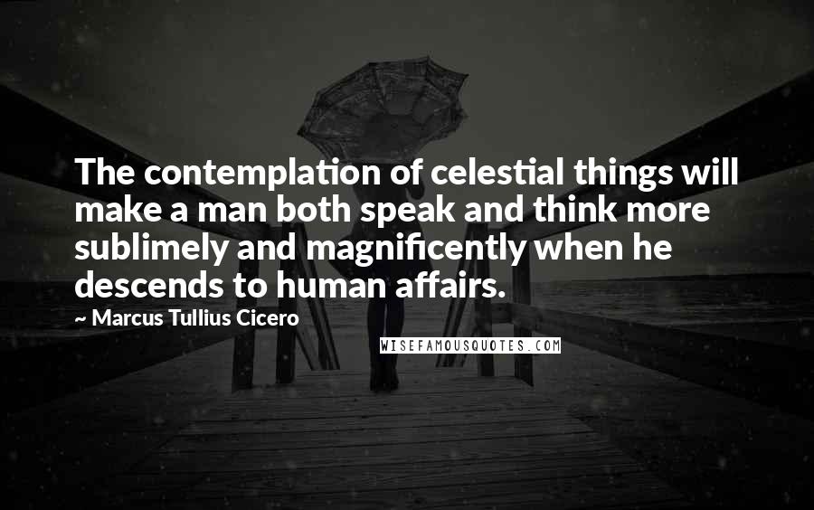 Marcus Tullius Cicero Quotes: The contemplation of celestial things will make a man both speak and think more sublimely and magnificently when he descends to human affairs.