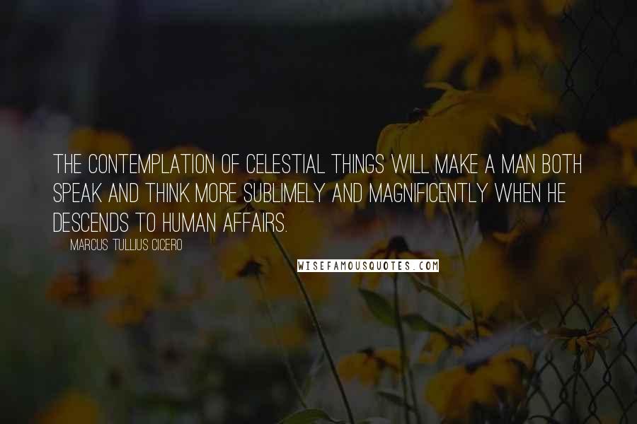 Marcus Tullius Cicero Quotes: The contemplation of celestial things will make a man both speak and think more sublimely and magnificently when he descends to human affairs.