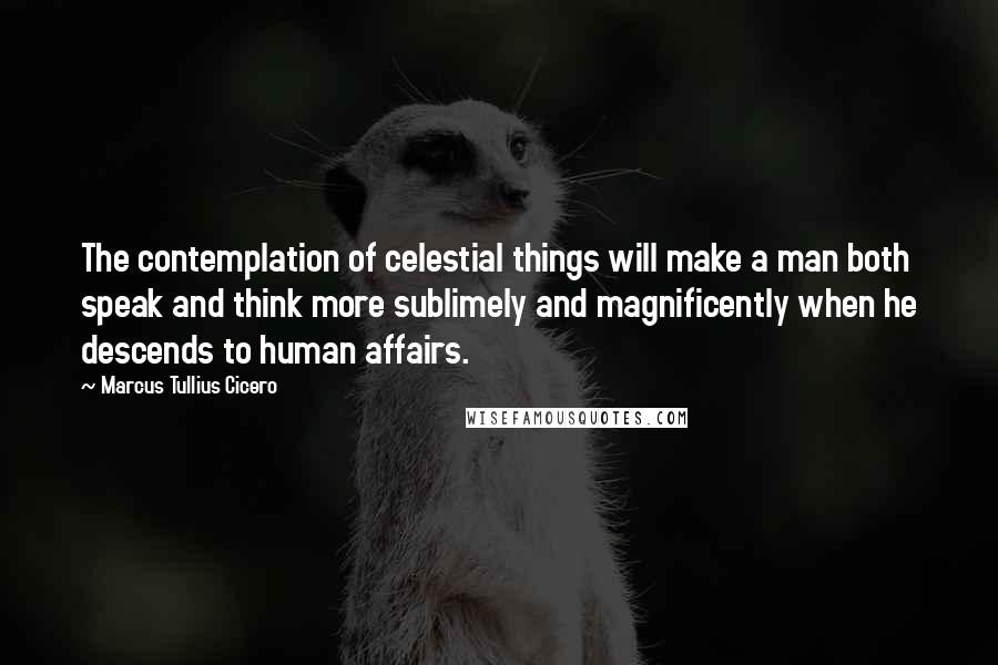 Marcus Tullius Cicero Quotes: The contemplation of celestial things will make a man both speak and think more sublimely and magnificently when he descends to human affairs.