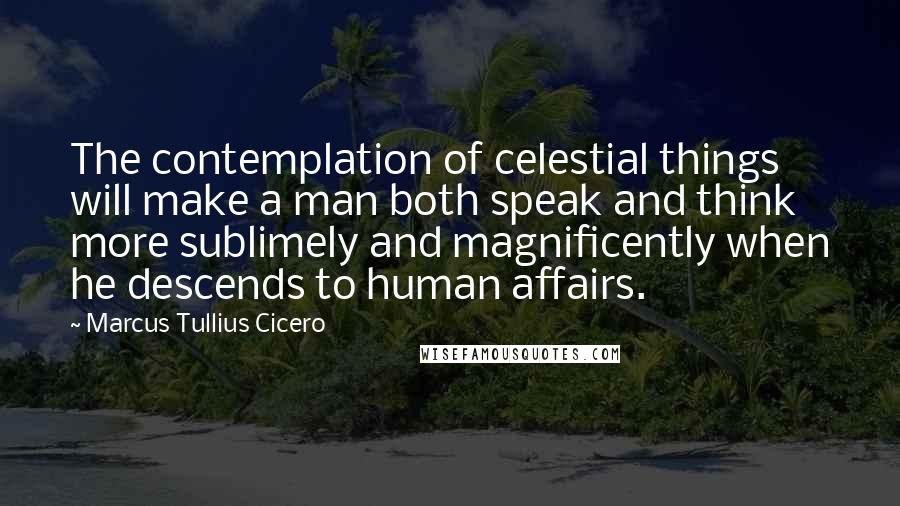 Marcus Tullius Cicero Quotes: The contemplation of celestial things will make a man both speak and think more sublimely and magnificently when he descends to human affairs.