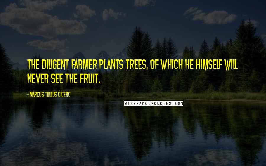 Marcus Tullius Cicero Quotes: The diligent farmer plants trees, of which he himself will never see the fruit.