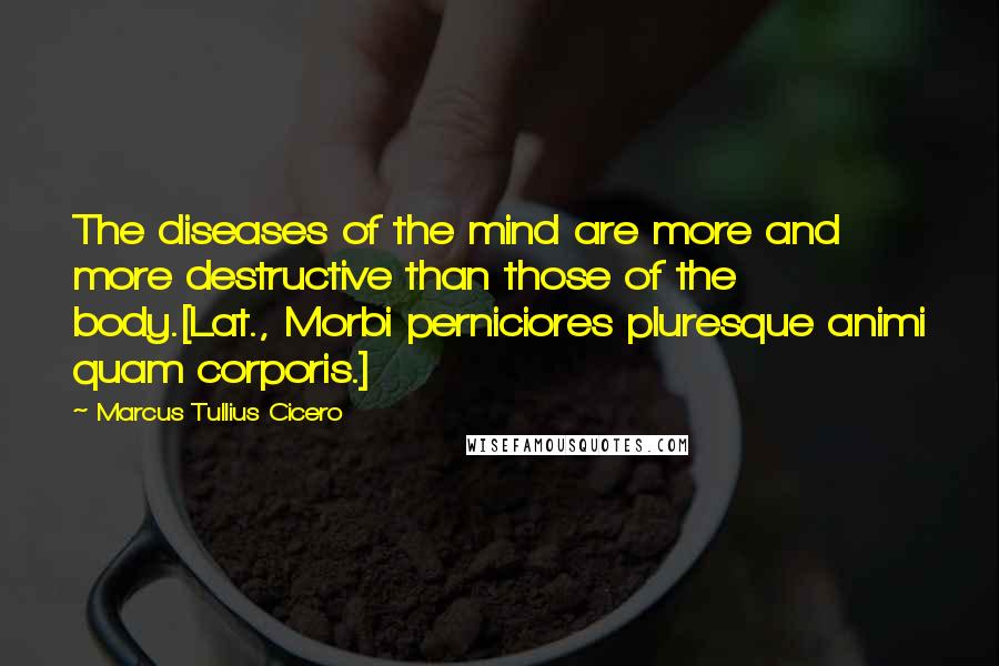 Marcus Tullius Cicero Quotes: The diseases of the mind are more and more destructive than those of the body.[Lat., Morbi perniciores pluresque animi quam corporis.]