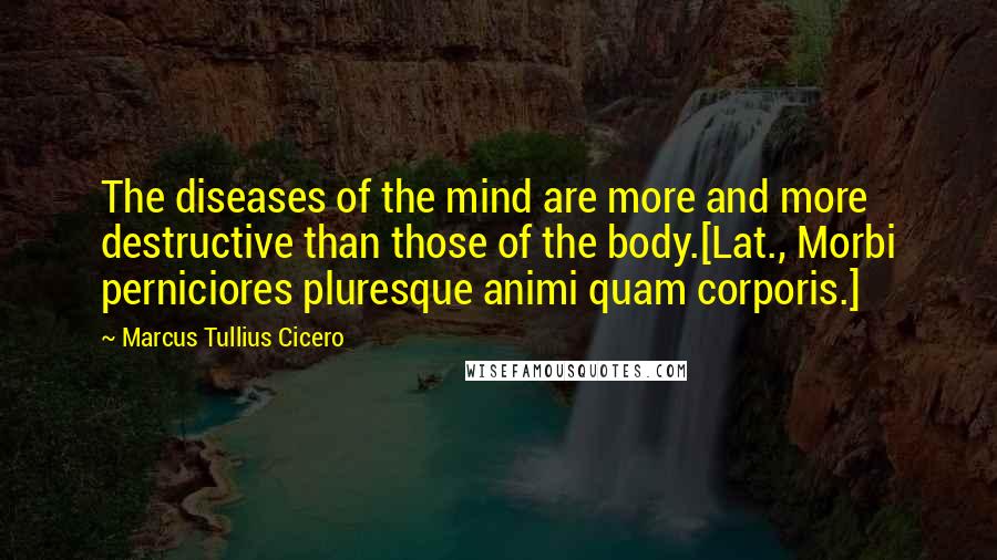 Marcus Tullius Cicero Quotes: The diseases of the mind are more and more destructive than those of the body.[Lat., Morbi perniciores pluresque animi quam corporis.]