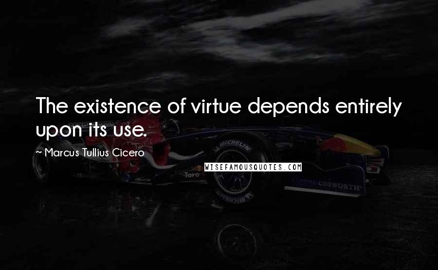 Marcus Tullius Cicero Quotes: The existence of virtue depends entirely upon its use.