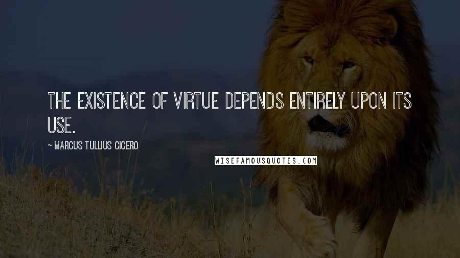 Marcus Tullius Cicero Quotes: The existence of virtue depends entirely upon its use.