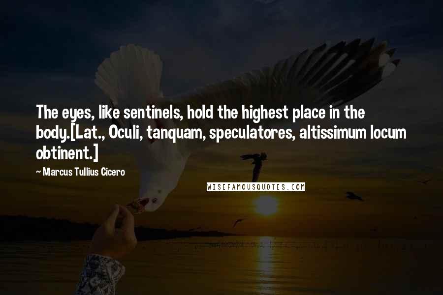 Marcus Tullius Cicero Quotes: The eyes, like sentinels, hold the highest place in the body.[Lat., Oculi, tanquam, speculatores, altissimum locum obtinent.]
