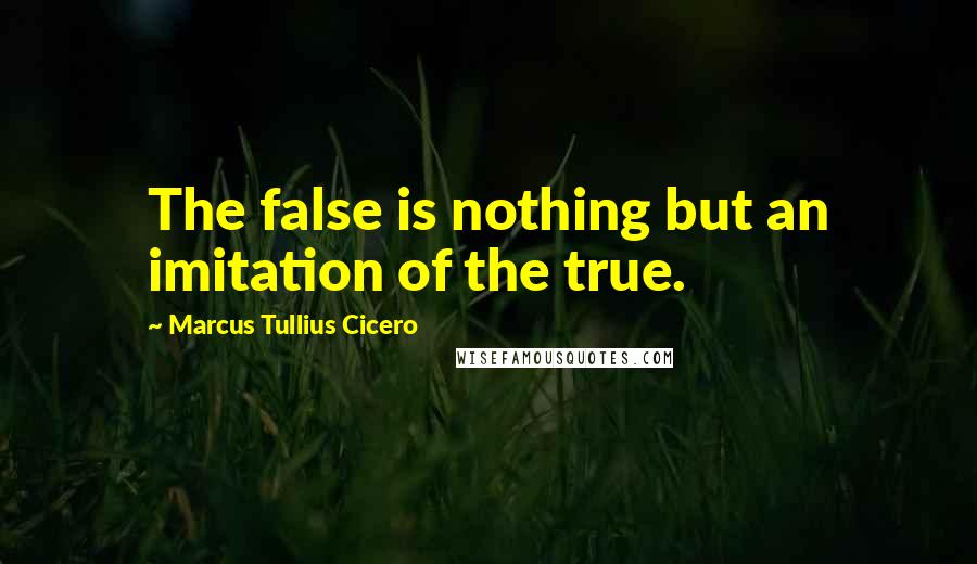 Marcus Tullius Cicero Quotes: The false is nothing but an imitation of the true.