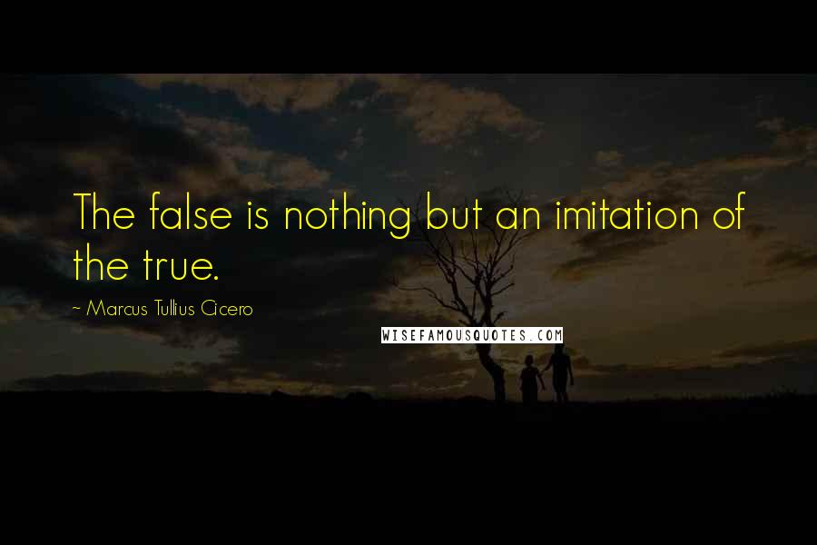 Marcus Tullius Cicero Quotes: The false is nothing but an imitation of the true.