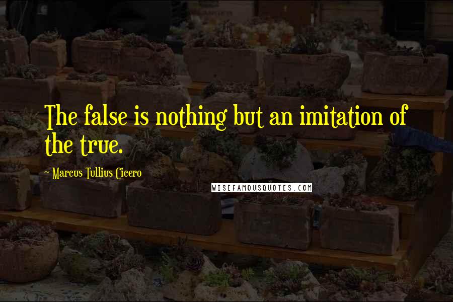 Marcus Tullius Cicero Quotes: The false is nothing but an imitation of the true.