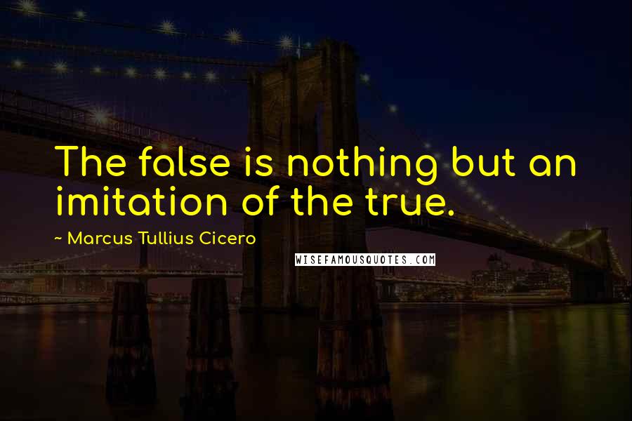 Marcus Tullius Cicero Quotes: The false is nothing but an imitation of the true.