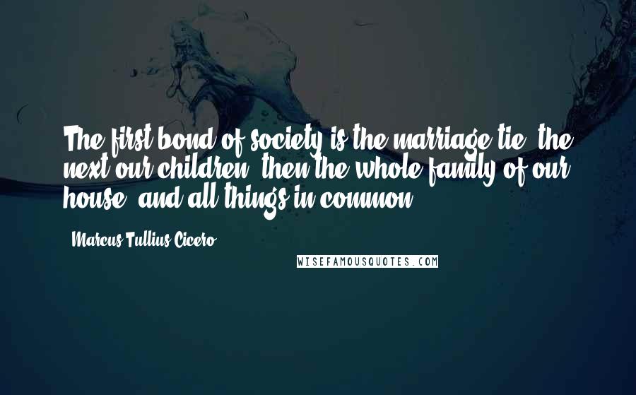 Marcus Tullius Cicero Quotes: The first bond of society is the marriage tie; the next our children; then the whole family of our house, and all things in common.