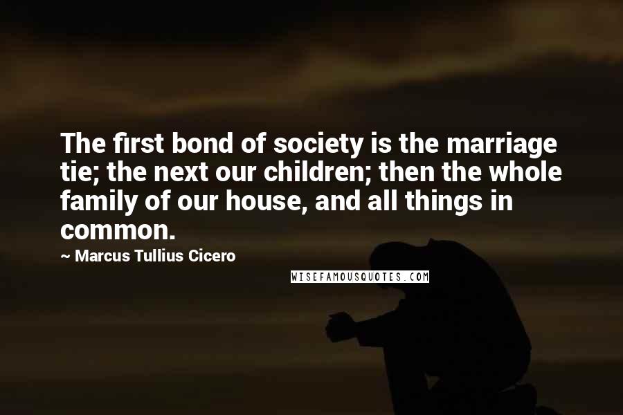 Marcus Tullius Cicero Quotes: The first bond of society is the marriage tie; the next our children; then the whole family of our house, and all things in common.