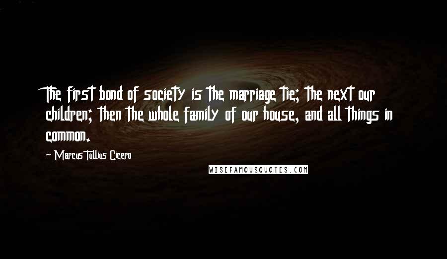 Marcus Tullius Cicero Quotes: The first bond of society is the marriage tie; the next our children; then the whole family of our house, and all things in common.
