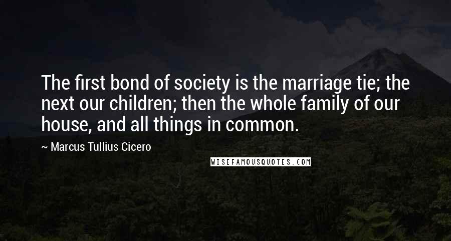 Marcus Tullius Cicero Quotes: The first bond of society is the marriage tie; the next our children; then the whole family of our house, and all things in common.