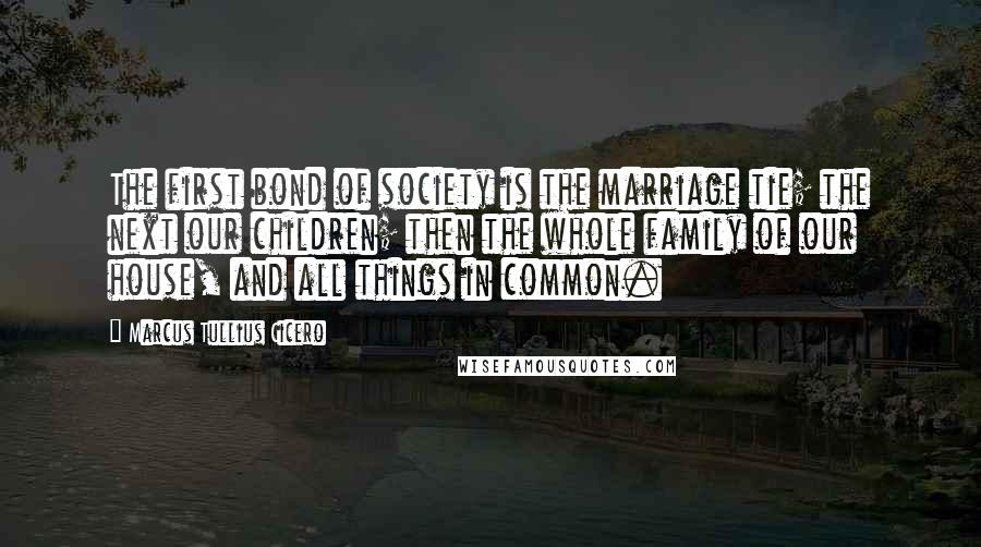 Marcus Tullius Cicero Quotes: The first bond of society is the marriage tie; the next our children; then the whole family of our house, and all things in common.