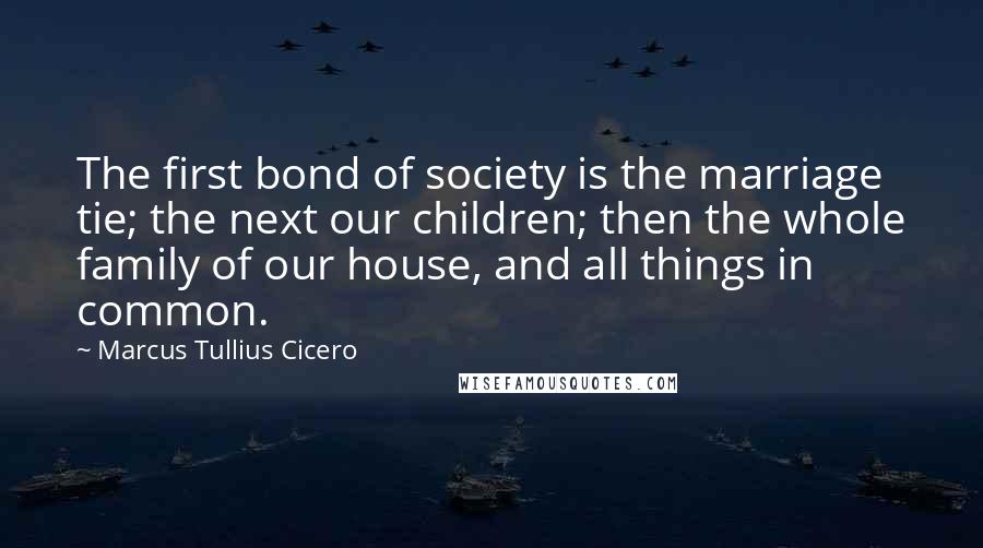Marcus Tullius Cicero Quotes: The first bond of society is the marriage tie; the next our children; then the whole family of our house, and all things in common.