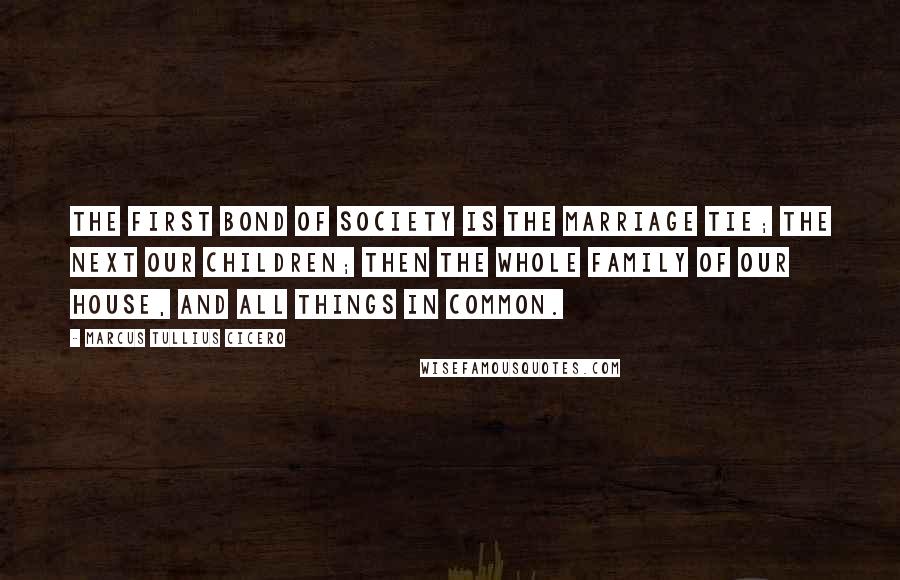 Marcus Tullius Cicero Quotes: The first bond of society is the marriage tie; the next our children; then the whole family of our house, and all things in common.