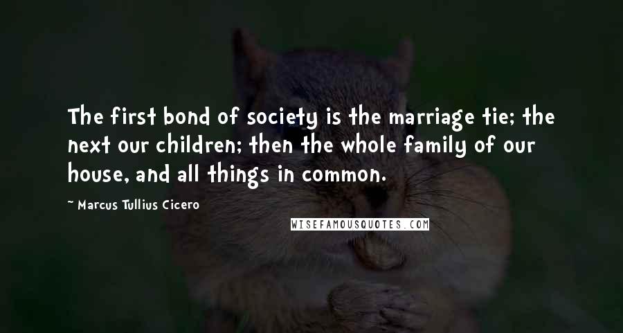 Marcus Tullius Cicero Quotes: The first bond of society is the marriage tie; the next our children; then the whole family of our house, and all things in common.