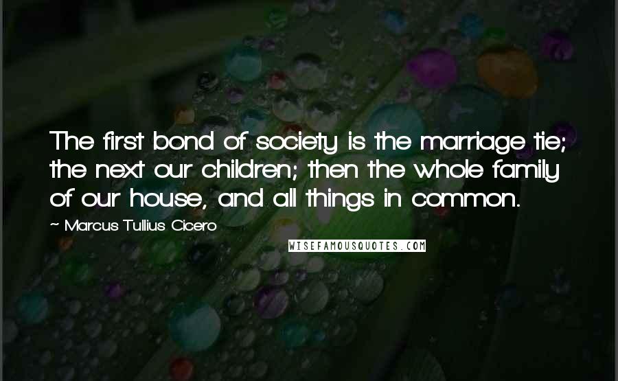Marcus Tullius Cicero Quotes: The first bond of society is the marriage tie; the next our children; then the whole family of our house, and all things in common.