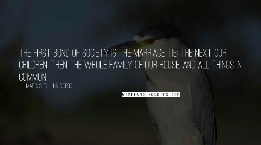 Marcus Tullius Cicero Quotes: The first bond of society is the marriage tie; the next our children; then the whole family of our house, and all things in common.