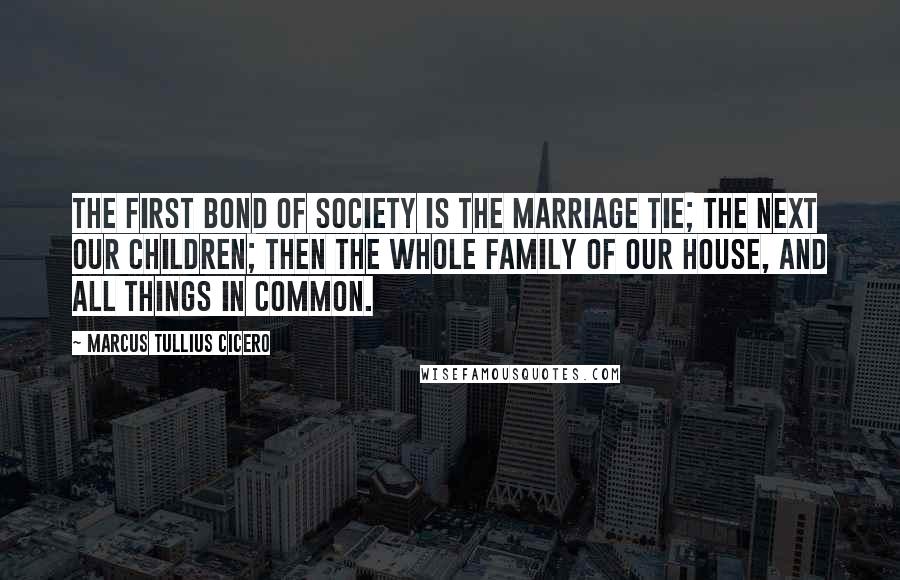 Marcus Tullius Cicero Quotes: The first bond of society is the marriage tie; the next our children; then the whole family of our house, and all things in common.