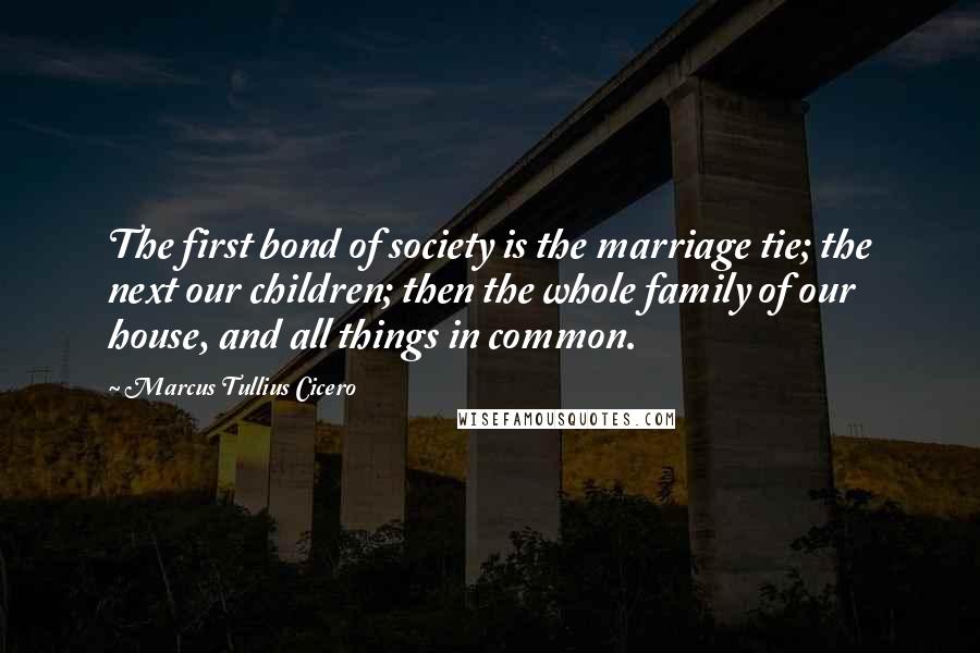 Marcus Tullius Cicero Quotes: The first bond of society is the marriage tie; the next our children; then the whole family of our house, and all things in common.