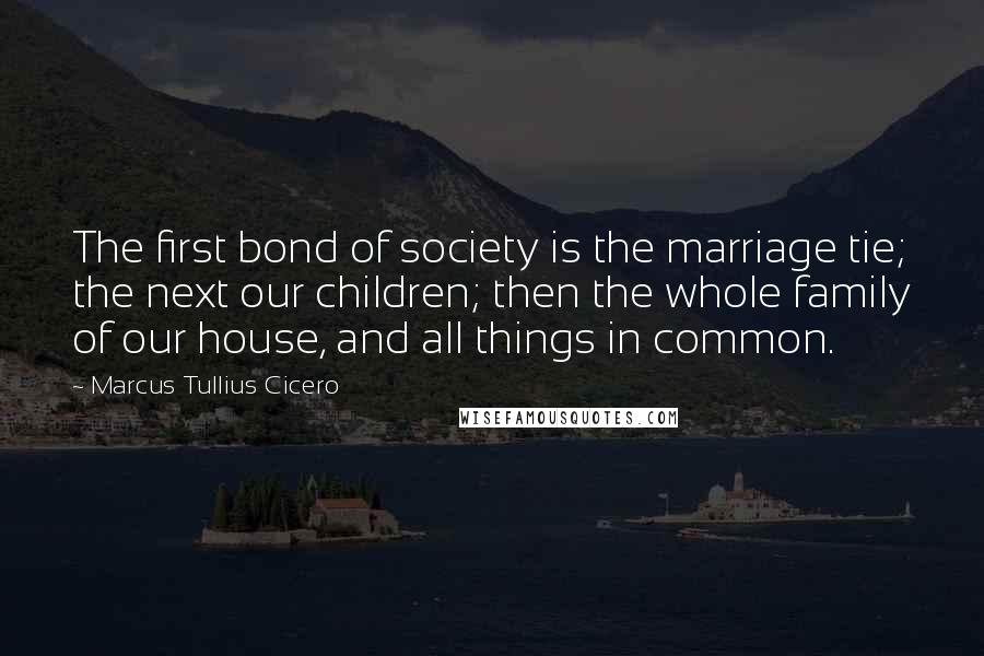 Marcus Tullius Cicero Quotes: The first bond of society is the marriage tie; the next our children; then the whole family of our house, and all things in common.