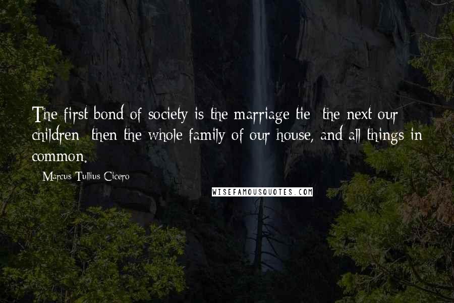 Marcus Tullius Cicero Quotes: The first bond of society is the marriage tie; the next our children; then the whole family of our house, and all things in common.