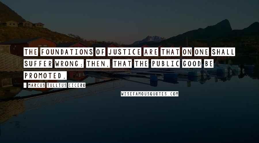 Marcus Tullius Cicero Quotes: The foundations of justice are that on one shall suffer wrong; then, that the public good be promoted.