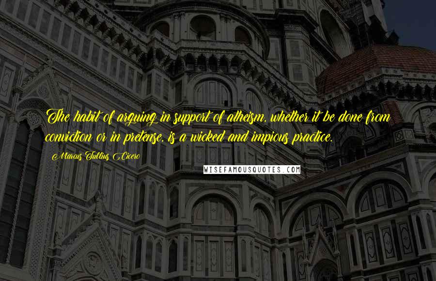 Marcus Tullius Cicero Quotes: The habit of arguing in support of atheism, whether it be done from conviction or in pretense, is a wicked and impious practice.