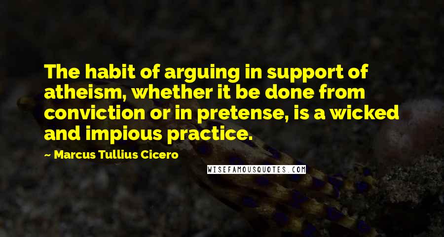 Marcus Tullius Cicero Quotes: The habit of arguing in support of atheism, whether it be done from conviction or in pretense, is a wicked and impious practice.