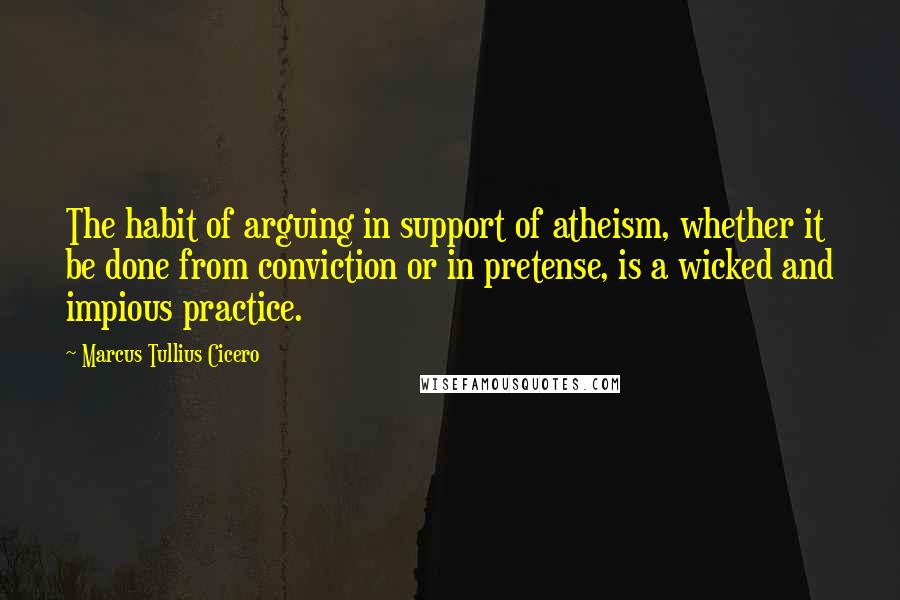 Marcus Tullius Cicero Quotes: The habit of arguing in support of atheism, whether it be done from conviction or in pretense, is a wicked and impious practice.