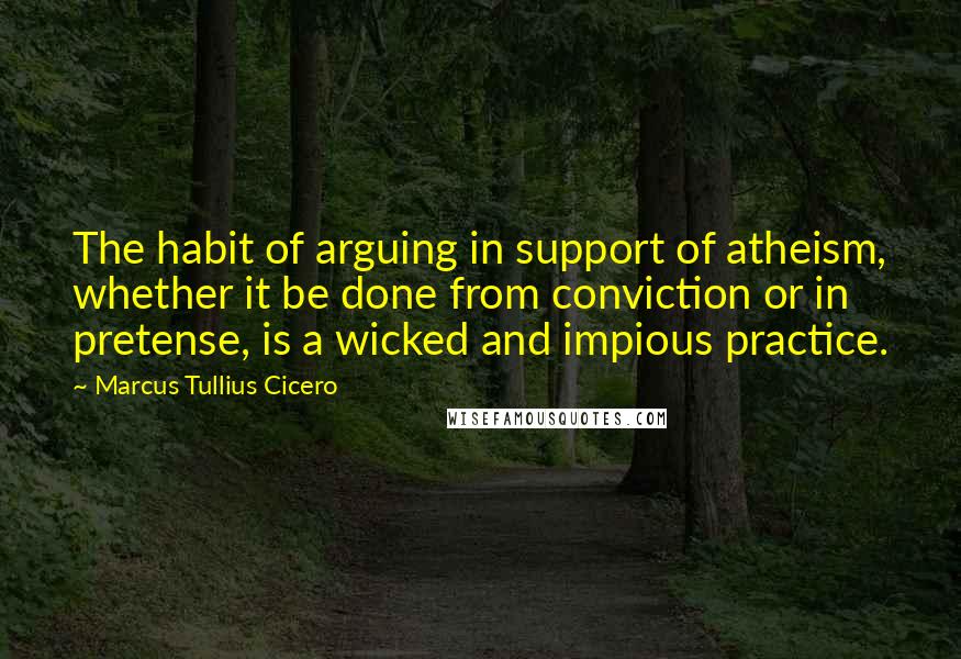 Marcus Tullius Cicero Quotes: The habit of arguing in support of atheism, whether it be done from conviction or in pretense, is a wicked and impious practice.