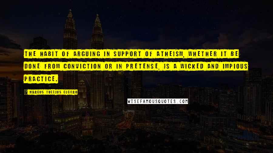 Marcus Tullius Cicero Quotes: The habit of arguing in support of atheism, whether it be done from conviction or in pretense, is a wicked and impious practice.