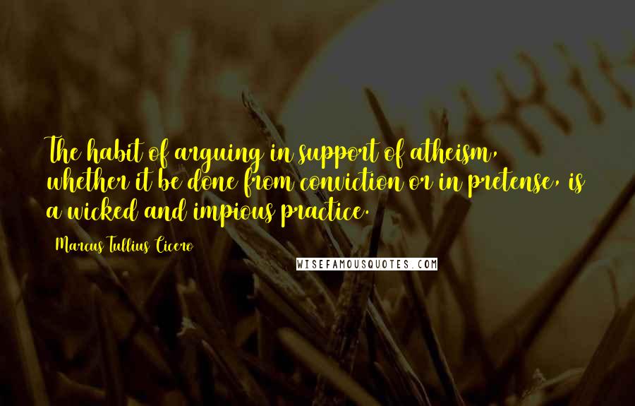 Marcus Tullius Cicero Quotes: The habit of arguing in support of atheism, whether it be done from conviction or in pretense, is a wicked and impious practice.