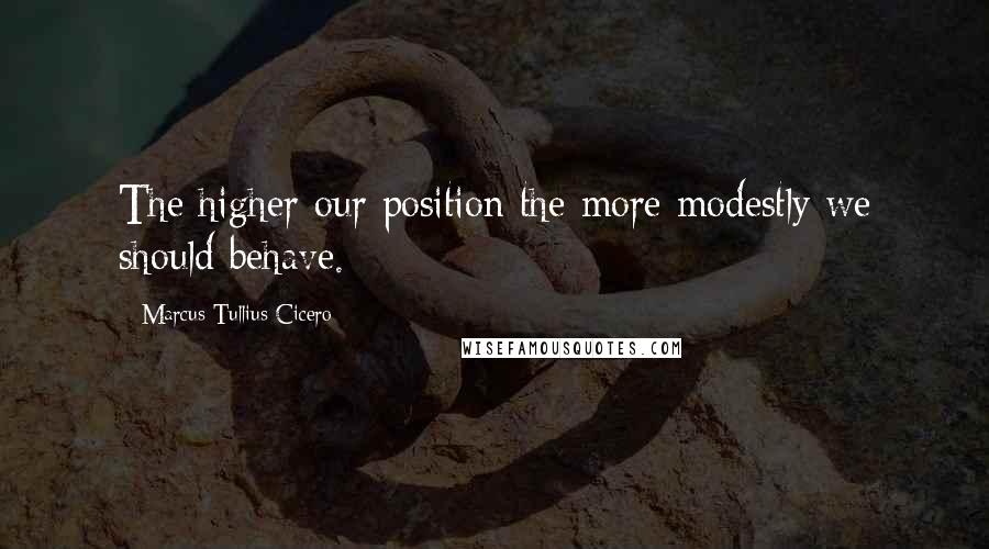 Marcus Tullius Cicero Quotes: The higher our position the more modestly we should behave.