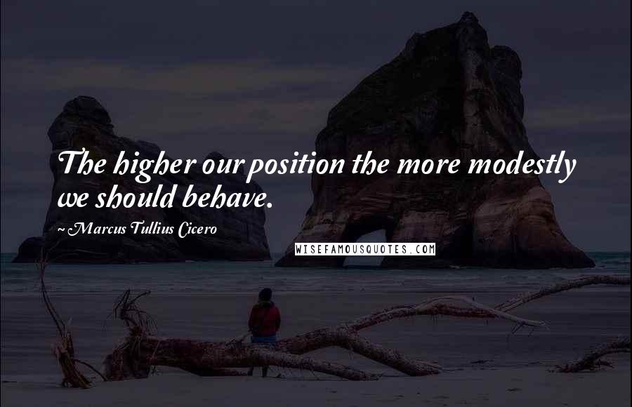 Marcus Tullius Cicero Quotes: The higher our position the more modestly we should behave.