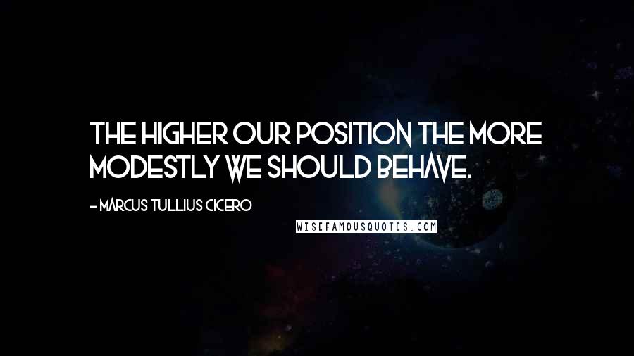 Marcus Tullius Cicero Quotes: The higher our position the more modestly we should behave.